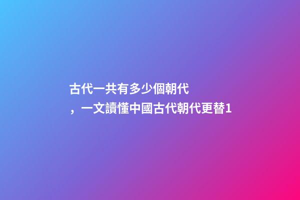 古代一共有多少個朝代，一文讀懂中國古代朝代更替1
